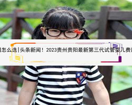 贵阳代孕公司怎么选|头条新闻！2023贵州贵阳最新第三代试管婴儿费用大概多少
