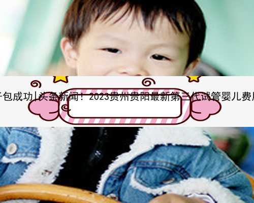 贵阳代孕孩子包成功|头条新闻！2023贵州贵阳最新第三代试管婴儿费用大概多少